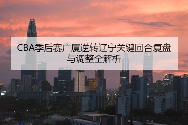 CBA季后赛广厦逆转辽宁关键回合复盘与调整全解析