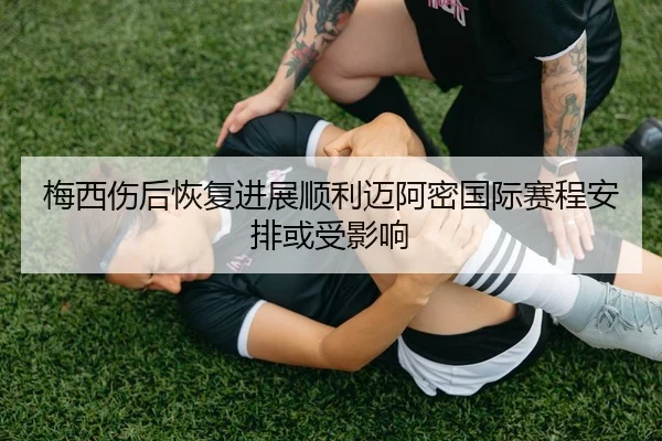 梅西伤后恢复进展顺利迈阿密国际赛程安排或受影响