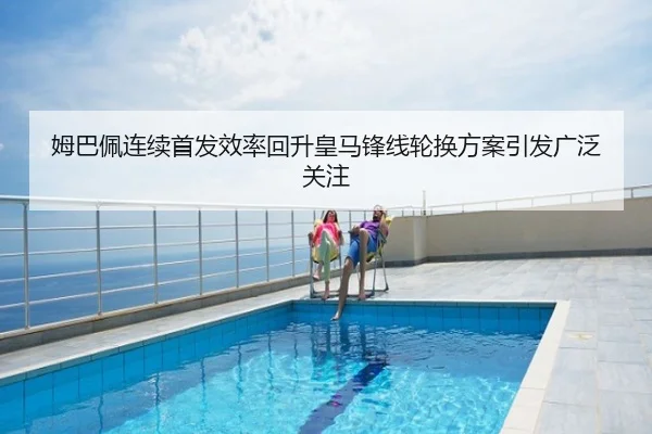 姆巴佩连续首发效率回升皇马锋线轮换方案引发广泛关注
